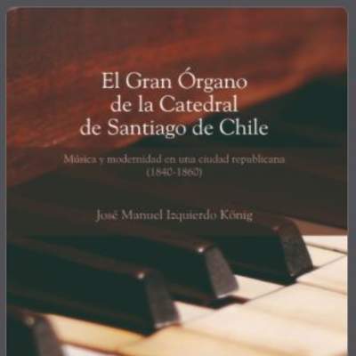 El gran órgano de la Catedral de Santiago de Chile: Música y modernidad en una sociedad republicana (1840-1860) El gran órgano de la Catedral de Santiago de Chile: Música y modernidad en una sociedad republicana (1840-1860)