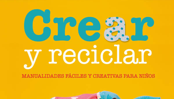 Crear y reciclar. Manualidades fáciles y creativas para niños Crear y reciclar. Manualidades fáciles y creativas para niños