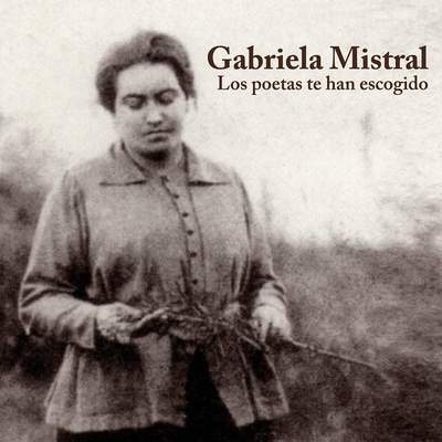 Gabriela Mistral. Los poetas te han escogido Gabriela Mistral. Los poetas te han escogido